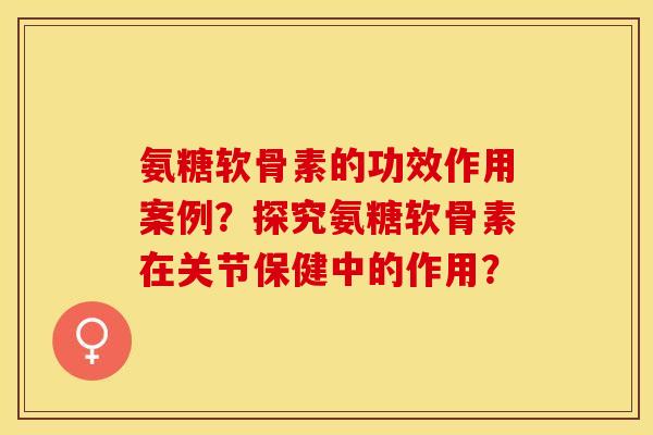 氨糖软骨素的功效作用案例？探究氨糖软骨素在关节保健中的作用？-第1张图片-关节保镖