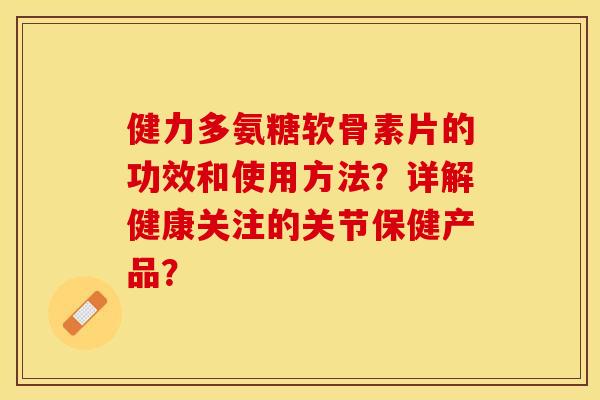 健力多氨糖软骨素片的功效和使用方法？详解健康关注的关节保健产品？-第1张图片-关节保镖