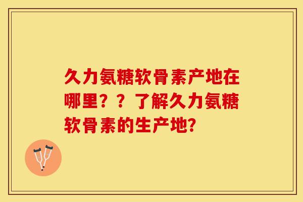 久力氨糖软骨素产地在哪里？？了解久力氨糖软骨素的生产地？-第1张图片-关节保镖