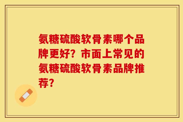 氨糖硫酸软骨素哪个品牌更好？市面上常见的氨糖硫酸软骨素品牌推荐？-第1张图片-关节保镖