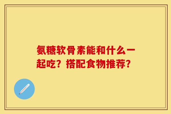 氨糖软骨素能和什么一起吃？搭配食物推荐？-第1张图片-关节保镖