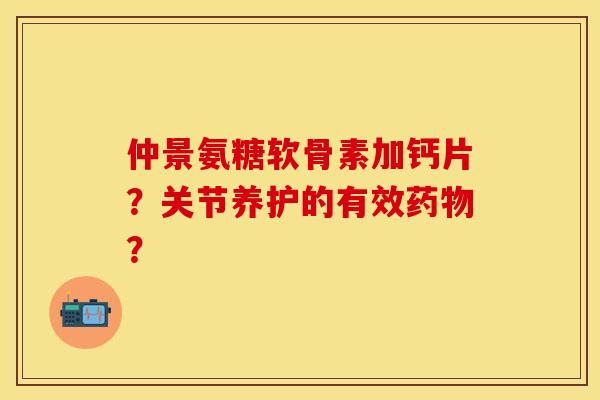 仲景氨糖软骨素加钙片？关节养护的有效药物？-第1张图片-关节保镖