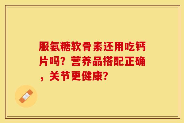 服氨糖软骨素还用吃钙片吗？营养品搭配正确，关节更健康？-第1张图片-关节保镖
