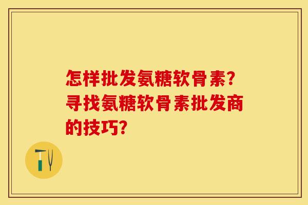 怎样批发氨糖软骨素？寻找氨糖软骨素批发商的技巧？-第1张图片-关节保镖