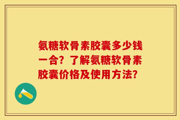 氨糖软骨素胶囊多少钱一合？了解氨糖软骨素胶囊价格及使用方法？-第1张图片-关节保镖