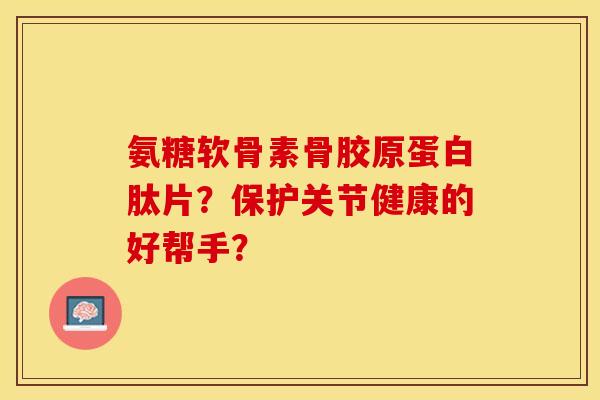 氨糖软骨素骨胶原蛋白肽片？保护关节健康的好帮手？-第1张图片-关节保镖