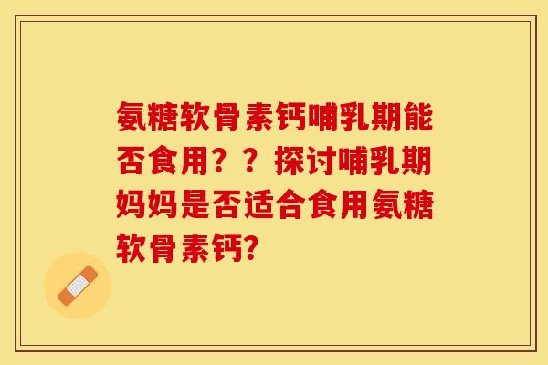 氨糖软骨素钙哺乳期能否食用？？探讨哺乳期妈妈是否适合食用氨糖软骨素钙？-第1张图片-关节保镖