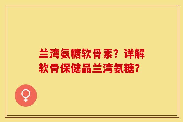 兰湾氨糖软骨素？详解软骨保健品兰湾氨糖？-第1张图片-关节保镖