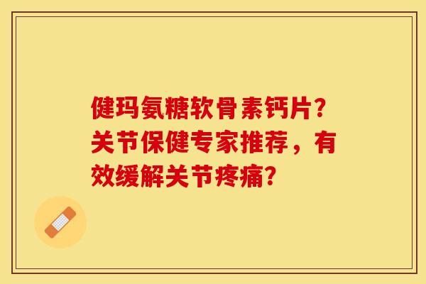 健玛氨糖软骨素钙片？关节保健专家推荐，有效缓解关节疼痛？-第1张图片-关节保镖