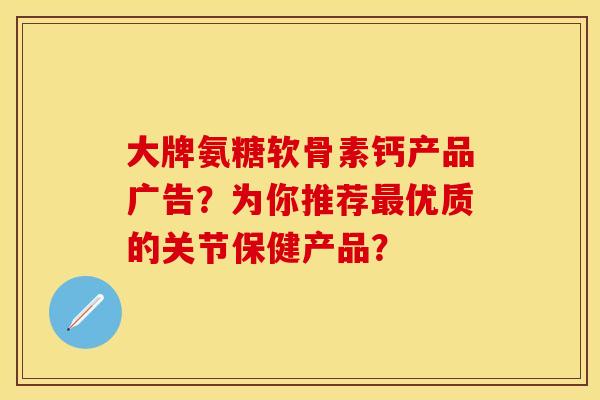 大牌氨糖软骨素钙产品广告？为你推荐最优质的关节保健产品？