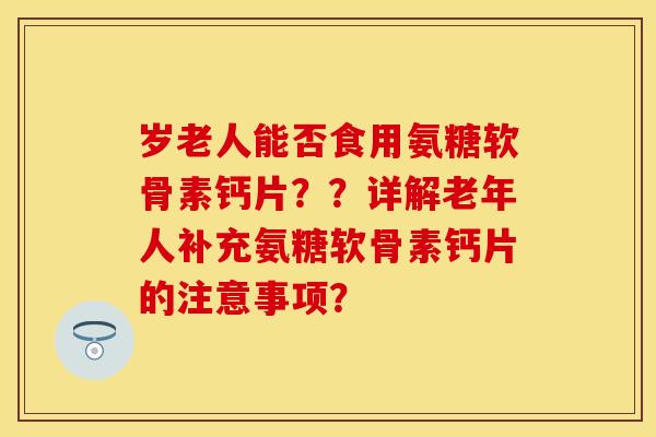 岁老人能否食用氨糖软骨素钙片？？详解老年人补充氨糖软骨素钙片的注意事项？-第1张图片-关节保镖