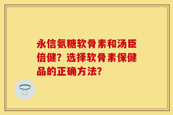 永信氨糖软骨素和汤臣倍健？选择软骨素保健品的正确方法？
