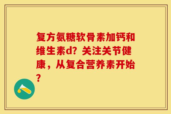 复方氨糖软骨素加钙和维生素d？关注关节健康，从复合营养素开始？-第1张图片-关节保镖
