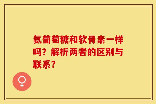 氨葡萄糖和软骨素一样吗？解析两者的区别与联系？-第1张图片-关节保镖