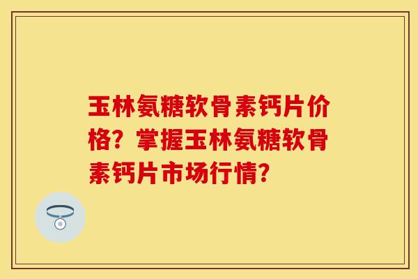 玉林氨糖软骨素钙片价格？掌握玉林氨糖软骨素钙片市场行情？-第1张图片-关节保镖