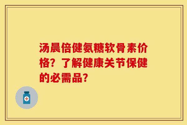 汤晨倍健氨糖软骨素价格？了解健康关节保健的必需品？-第1张图片-关节保镖