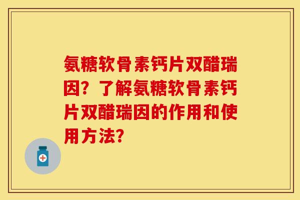 氨糖软骨素钙片双醋瑞因？了解氨糖软骨素钙片双醋瑞因的作用和使用方法？-第1张图片-关节保镖