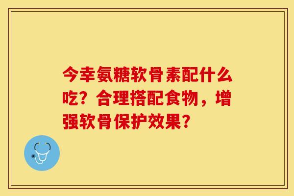 今幸氨糖软骨素配什么吃？合理搭配食物，增强软骨保护效果？-第1张图片-关节保镖