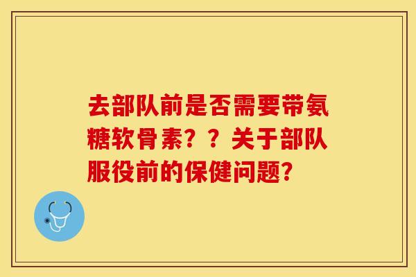 去部队前是否需要带氨糖软骨素？？关于部队服役前的保健问题？-第1张图片-关节保镖