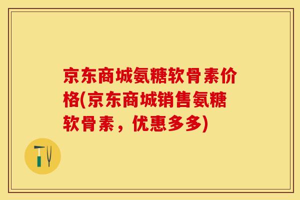 京东商城氨糖软骨素价格(京东商城销售氨糖软骨素，优惠多多)-第1张图片-关节保镖
