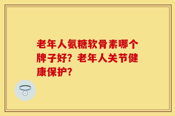 老年人氨糖软骨素哪个牌子好？老年人关节健康保护？-第1张图片-关节保镖