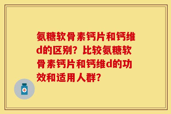 氨糖软骨素钙片和钙维d的区别？比较氨糖软骨素钙片和钙维d的功效和适用人群？-第1张图片-关节保镖