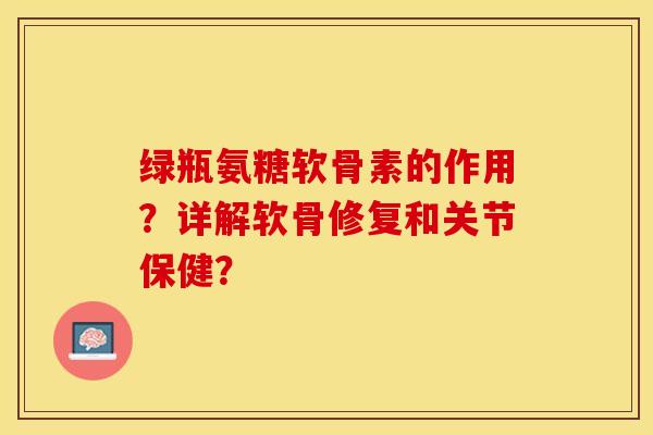 绿瓶氨糖软骨素的作用？详解软骨修复和关节保健？-第1张图片-关节保镖