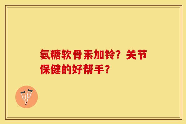 氨糖软骨素加铃？关节保健的好帮手？-第1张图片-关节保镖