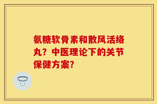 氨糖软骨素和散风活络丸？中医理论下的关节保健方案？-第1张图片-关节保镖