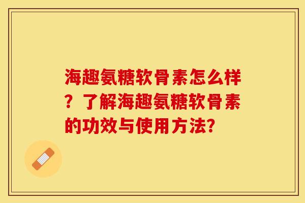 海趣氨糖软骨素怎么样？了解海趣氨糖软骨素的功效与使用方法？-第1张图片-关节保镖