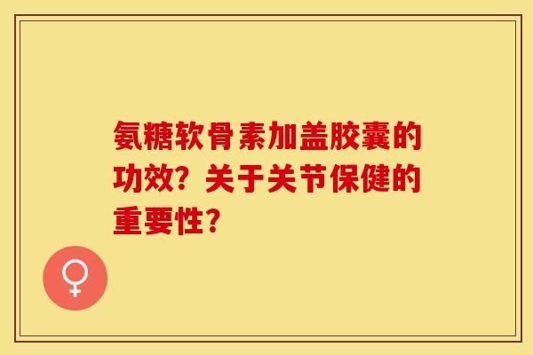 氨糖软骨素加盖胶囊的功效？关于关节保健的重要性？-第1张图片-关节保镖