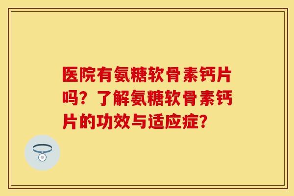 医院有氨糖软骨素钙片吗？了解氨糖软骨素钙片的功效与适应症？-第1张图片-关节保镖