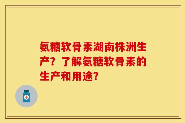 氨糖软骨素湖南株洲生产？了解氨糖软骨素的生产和用途？-第1张图片-关节保镖