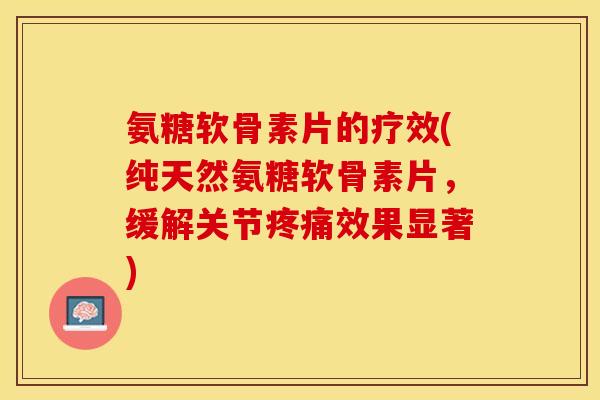 氨糖软骨素片的疗效(纯天然氨糖软骨素片，缓解关节疼痛效果显著)-第1张图片-关节保镖