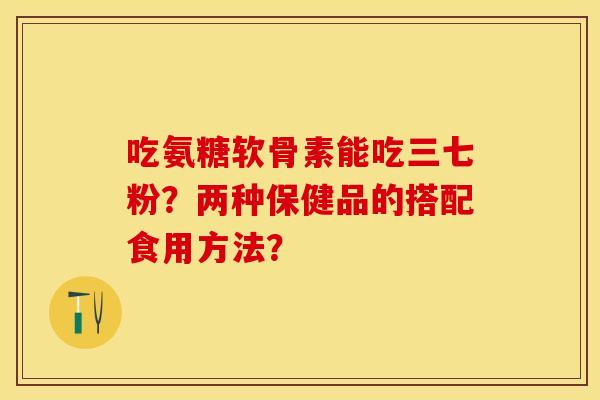 吃氨糖软骨素能吃三七粉？两种保健品的搭配食用方法？-第1张图片-关节保镖