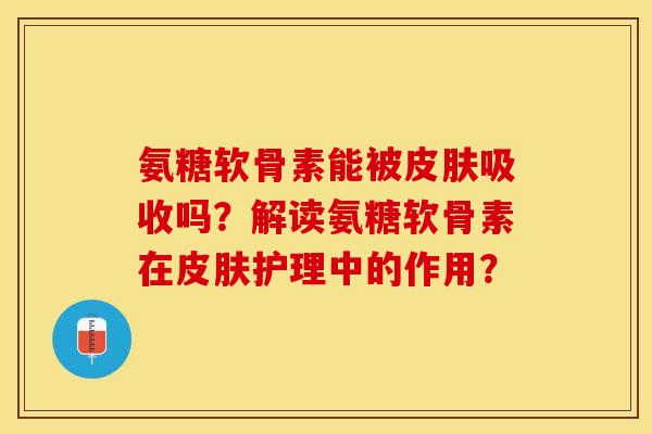 氨糖软骨素能被皮肤吸收吗？解读氨糖软骨素在皮肤护理中的作用？-第1张图片-关节保镖