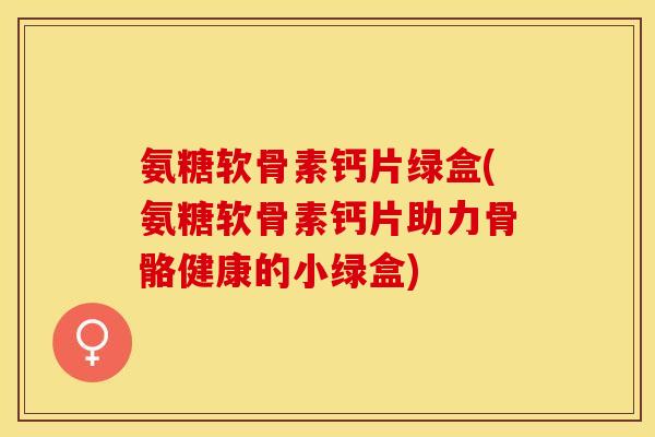 氨糖软骨素钙片绿盒(氨糖软骨素钙片助力骨骼健康的小绿盒)-第1张图片-关节保镖