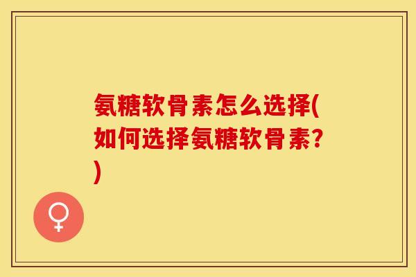 氨糖软骨素怎么选择(如何选择氨糖软骨素？)-第1张图片-关节保镖