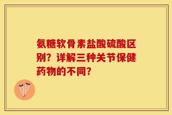 氨糖软骨素盐酸硫酸区别？详解三种关节保健药物的不同？-第1张图片-关节保镖