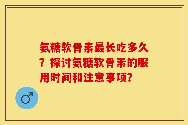 氨糖软骨素最长吃多久？探讨氨糖软骨素的服用时间和注意事项？-第1张图片-关节保镖