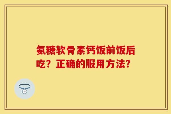 氨糖软骨素钙饭前饭后吃？正确的服用方法？-第1张图片-关节保镖