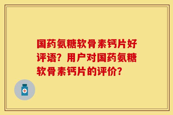 国药氨糖软骨素钙片好评语？用户对国药氨糖软骨素钙片的评价？-第1张图片-关节保镖