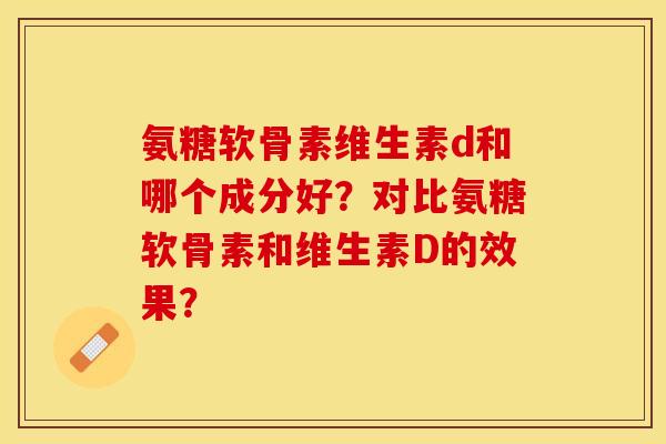 氨糖软骨素维生素d和哪个成分好？对比氨糖软骨素和维生素D的效果？-第1张图片-关节保镖