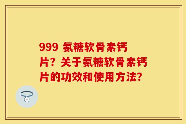 999 氨糖软骨素钙片？关于氨糖软骨素钙片的功效和使用方法？-第1张图片-关节保镖