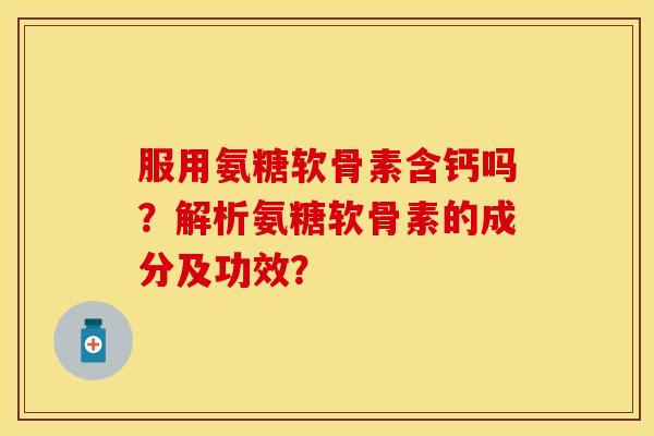服用氨糖软骨素含钙吗？解析氨糖软骨素的成分及功效？-第1张图片-关节保镖