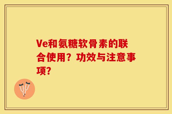 Ve和氨糖软骨素的联合使用？功效与注意事项？-第1张图片-关节保镖