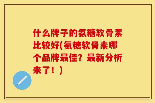 什么牌子的氨糖软骨素比较好(氨糖软骨素哪个品牌最佳？最新分析来了！)-第1张图片-关节保镖