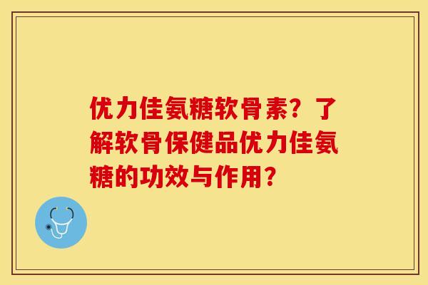 优力佳氨糖软骨素？了解软骨保健品优力佳氨糖的功效与作用？-第1张图片-关节保镖