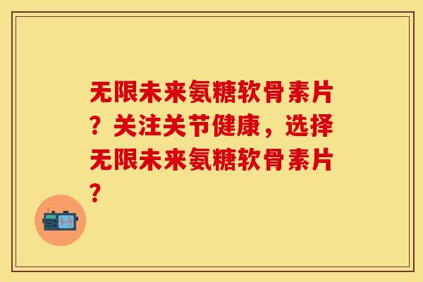 无限未来氨糖软骨素片？关注关节健康，选择无限未来氨糖软骨素片？-第1张图片-关节保镖