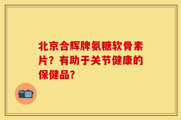 北京合辉牌氨糖软骨素片？有助于关节健康的保健品？-第1张图片-关节保镖